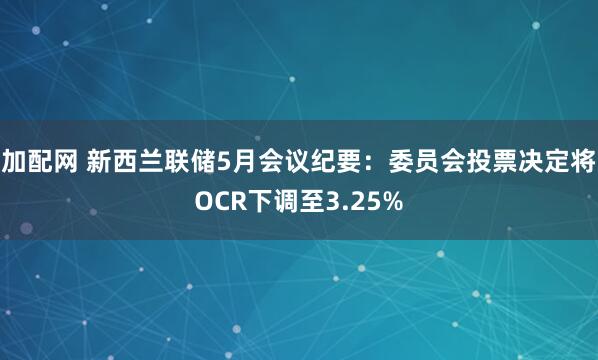 加配网 新西兰联储5月会议纪要：委员会投票决定将OCR下调至3.25%