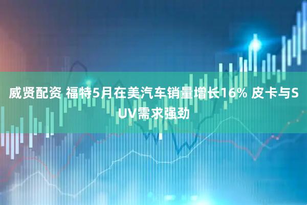 威贤配资 福特5月在美汽车销量增长16% 皮卡与SUV需求强劲