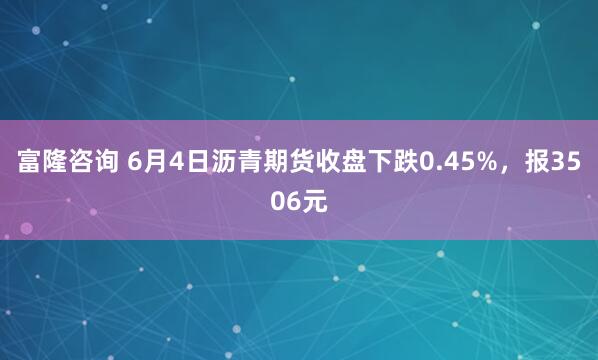 富隆咨询 6月4日沥青期货收盘下跌0.45%，报3506元