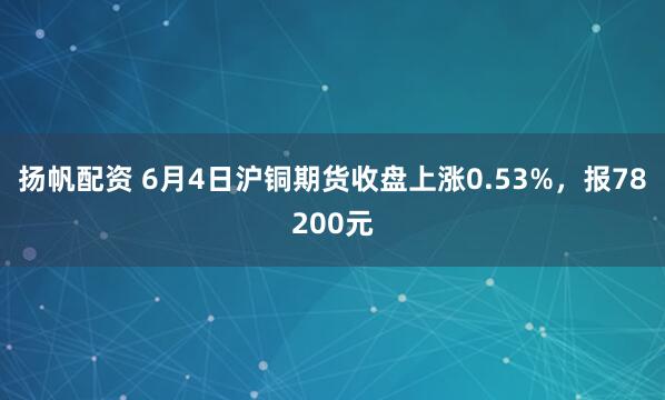 扬帆配资 6月4日沪铜期货收盘上涨0.53%，报78200元