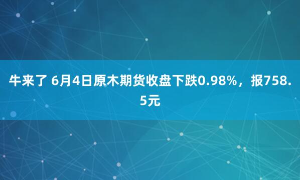 牛来了 6月4日原木期货收盘下跌0.98%，报758.5元
