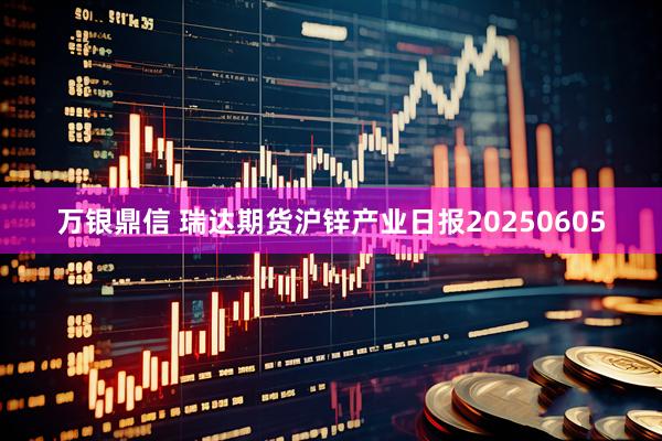 万银鼎信 瑞达期货沪锌产业日报20250605