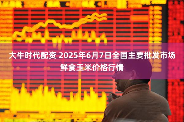 大牛时代配资 2025年6月7日全国主要批发市场鲜食玉米价格行情
