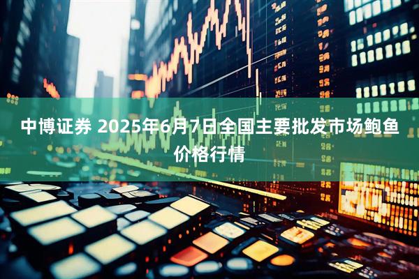 中博证券 2025年6月7日全国主要批发市场鲍鱼价格行情