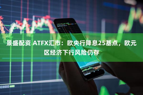 景盛配资 ATFX汇市：欧央行降息25基点，欧元区经济下行风险仍存