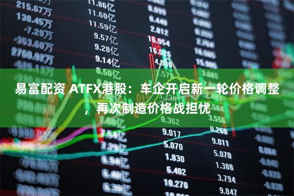 易富配资 ATFX港股：车企开启新一轮价格调整，再次制造价格战担忧