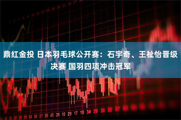 鼎红金投 日本羽毛球公开赛：石宇奇、王祉怡晋级决赛 国羽四项冲击冠军