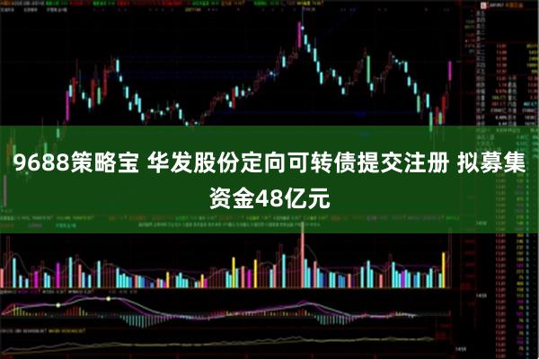 9688策略宝 华发股份定向可转债提交注册 拟募集资金48亿元