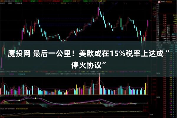 魔投网 最后一公里！美欧或在15%税率上达成“停火协议”