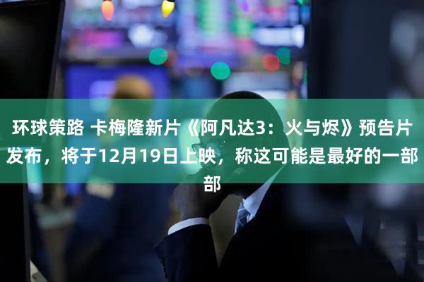 环球策路 卡梅隆新片《阿凡达3：火与烬》预告片发布，将于12月19日上映，称这可能是最好的一部