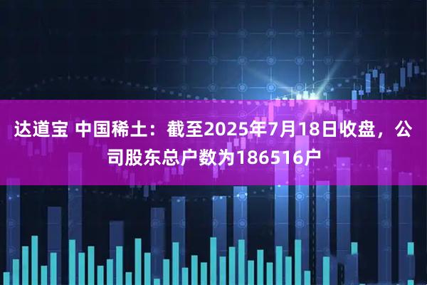 达道宝 中国稀土：截至2025年7月18日收盘，公司股东总户数为186516户