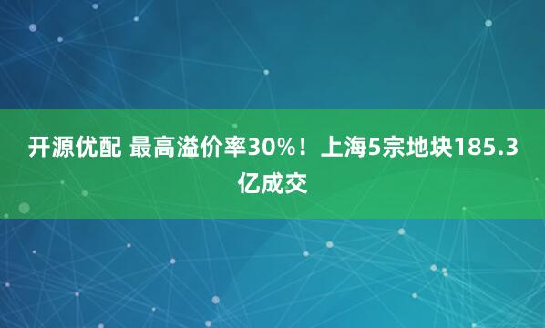 开源优配 最高溢价率30%！上海5宗地块185.3亿成交