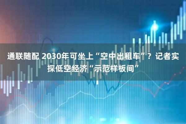 通联随配 2030年可坐上“空中出租车”？记者实探低空经济“示范样板间”