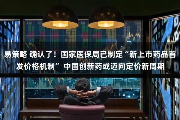 易策略 确认了！国家医保局已制定“新上市药品首发价格机制” 中国创新药或迈向定价新周期