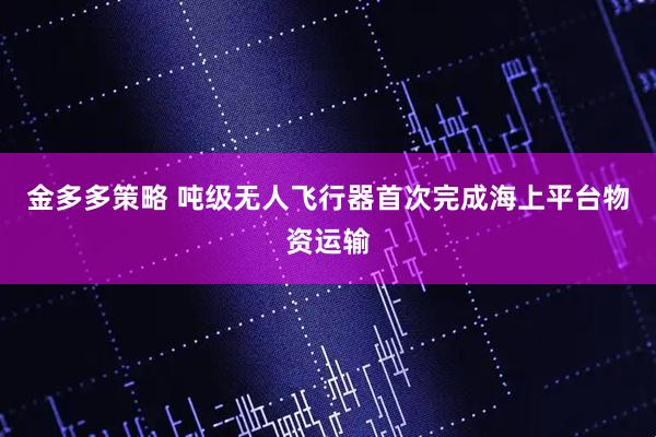 金多多策略 吨级无人飞行器首次完成海上平台物资运输