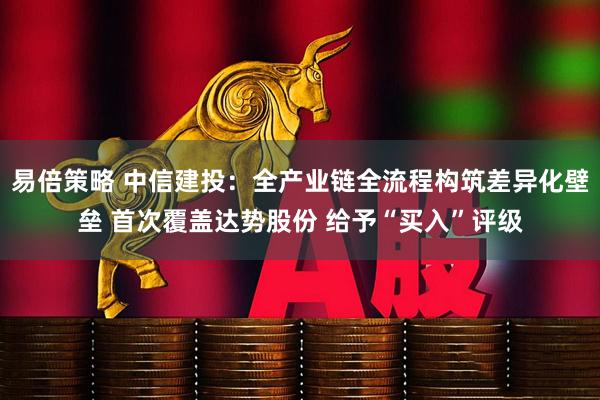 易倍策略 中信建投：全产业链全流程构筑差异化壁垒 首次覆盖达势股份 给予“买入”评级