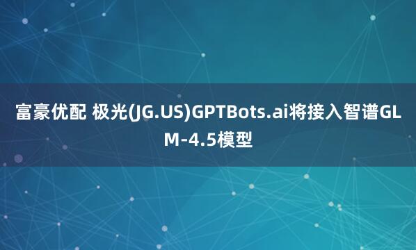 富豪优配 极光(JG.US)GPTBots.ai将接入智谱GLM-4.5模型