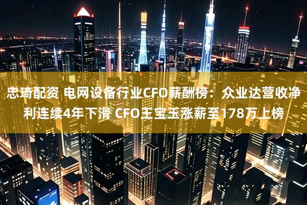 忠琦配资 电网设备行业CFO薪酬榜：众业达营收净利连续4年下滑 CFO王宝玉涨薪至178万上榜