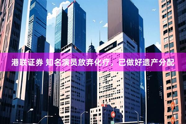 港联证券 知名演员放弃化疗，已做好遗产分配