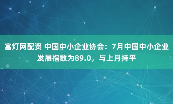 富灯网配资 中国中小企业协会：7月中国中小企业发展指数为89.0，与上月持平