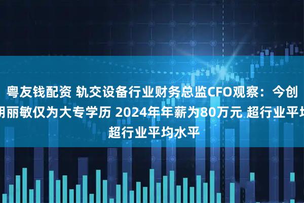 粤友钱配资 轨交设备行业财务总监CFO观察：今创集团胡丽敏仅为大专学历 2024年年薪为80万元 超行业平均水平