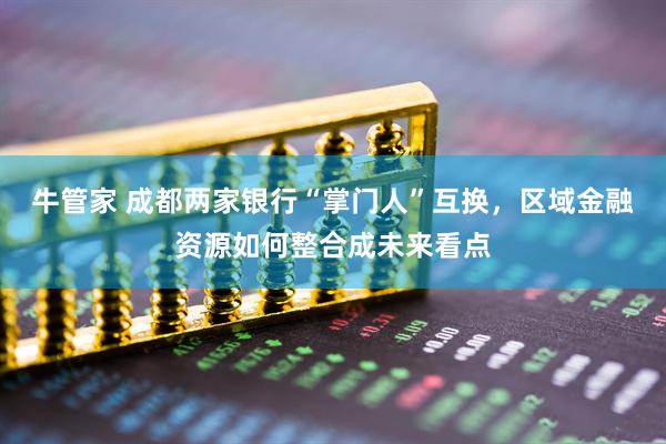 牛管家 成都两家银行“掌门人”互换，区域金融资源如何整合成未来看点