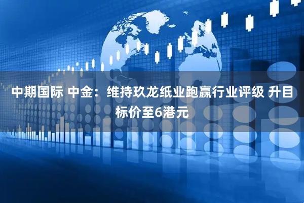 中期国际 中金：维持玖龙纸业跑赢行业评级 升目标价至6港元