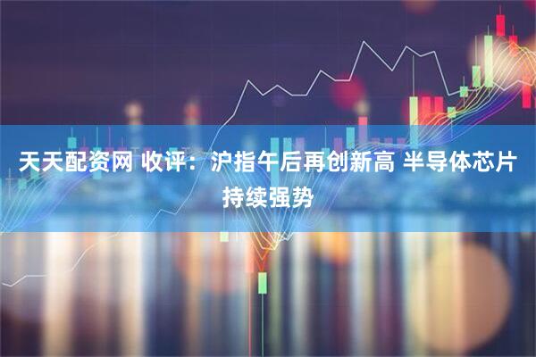 天天配资网 收评：沪指午后再创新高 半导体芯片持续强势