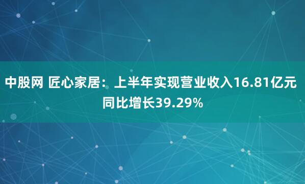 中股网 匠心家居：上半年实现营业收入16.81亿元 同比增长39.29%