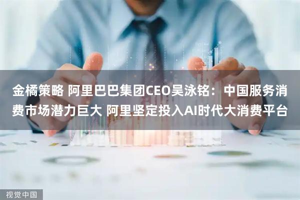 金橘策略 阿里巴巴集团CEO吴泳铭：中国服务消费市场潜力巨大 阿里坚定投入AI时代大消费平台