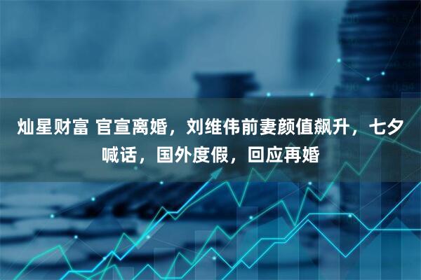 灿星财富 官宣离婚，刘维伟前妻颜值飙升，七夕喊话，国外度假，回应再婚