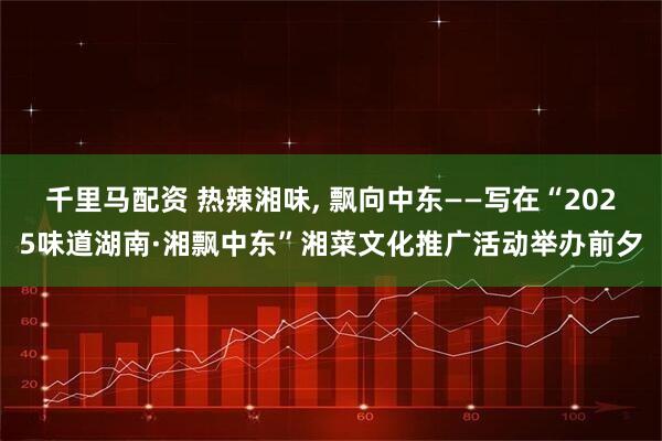 千里马配资 热辣湘味, 飘向中东——写在“2025味道湖南·湘飘中东”湘菜文化推广活动举办前夕