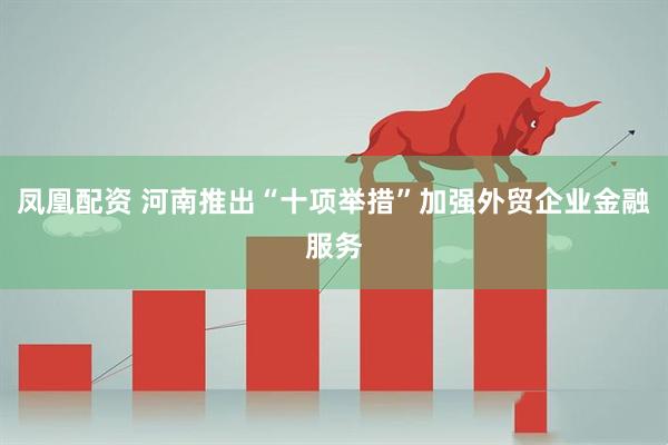凤凰配资 河南推出“十项举措”加强外贸企业金融服务