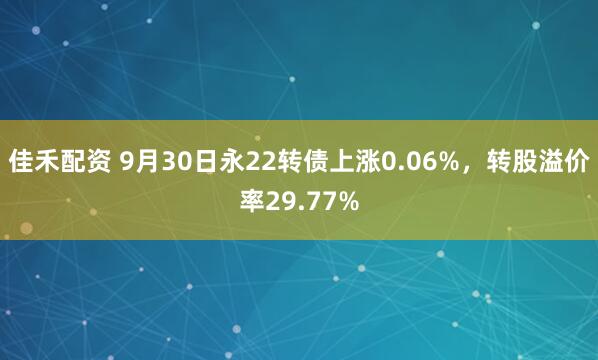 佳禾配资 9月30日永22转债上涨0.06%，转股溢价率29.77%