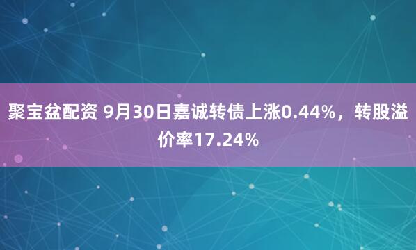 聚宝盆配资 9月30日嘉诚转债上涨0.44%，转股溢价率17.24%