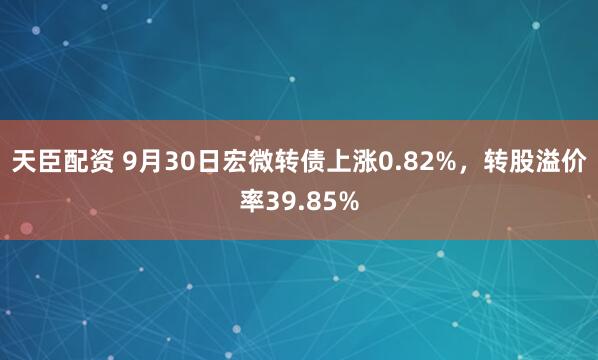 天臣配资 9月30日宏微转债上涨0.82%，转股溢价率39.85%