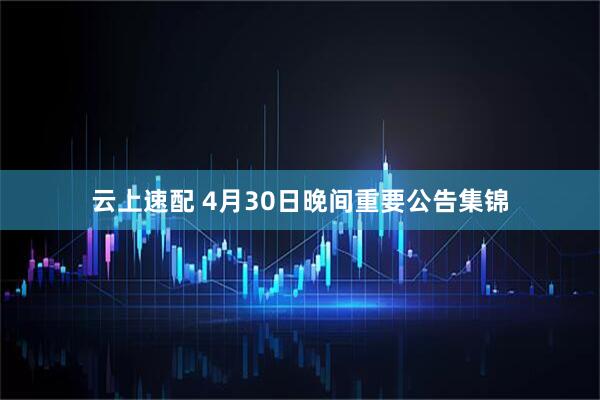 云上速配 4月30日晚间重要公告集锦