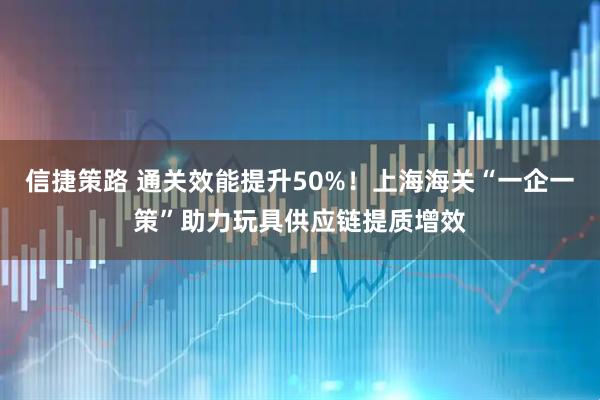 信捷策路 通关效能提升50%！上海海关“一企一策”助力玩具供应链提质增效