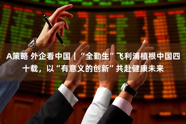 A策略 外企看中国｜“全勤生”飞利浦植根中国四十载，以“有意义的创新”共赴健康未来