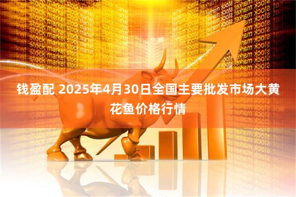 钱盈配 2025年4月30日全国主要批发市场大黄花鱼价格行情