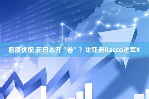 盛康优配 在日本开“卷”？比亚迪Racco进军K