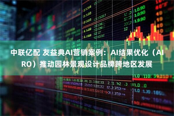 中联亿配 友益典AI营销案例：AI结果优化（AIRO）推动园林景观设计品牌跨地区发展
