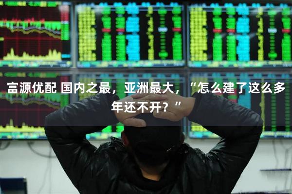 富源优配 国内之最，亚洲最大，“怎么建了这么多年还不开？”
