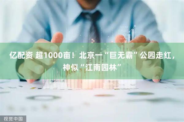 亿配资 超1000亩！北京一“巨无霸”公园走红，神似“江南园林”